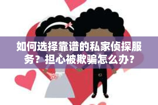 如何选择靠谱的私家侦探服务？担心被欺骗怎么办？
