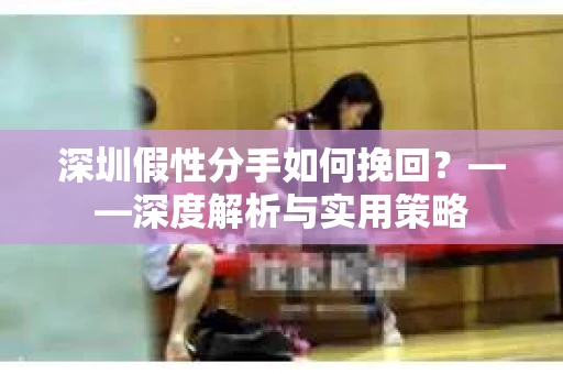 深圳假性分手如何挽回？——深度解析与实用策略