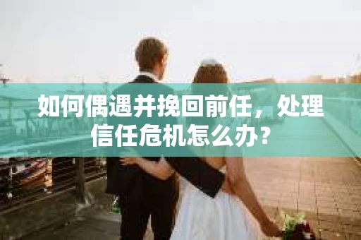 如何偶遇并挽回前任，处理信任危机怎么办？