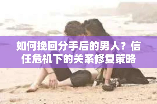 如何挽回分手后的男人？信任危机下的关系修复策略