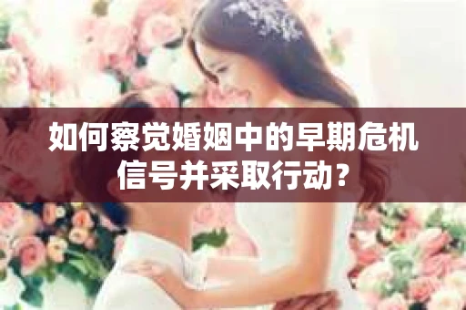 如何察觉婚姻中的早期危机信号并采取行动？