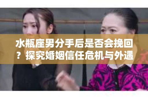 水瓶座男分手后是否会挽回？探究婚姻信任危机与外遇嫌疑的应对策略