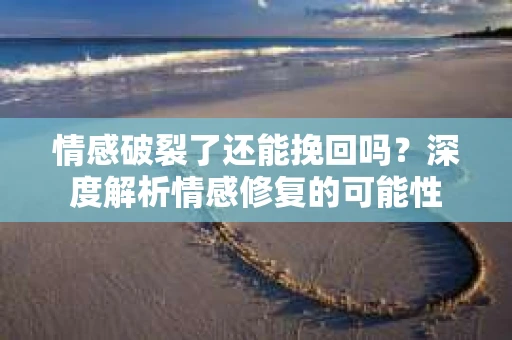 情感破裂了还能挽回吗？深度解析情感修复的可能性