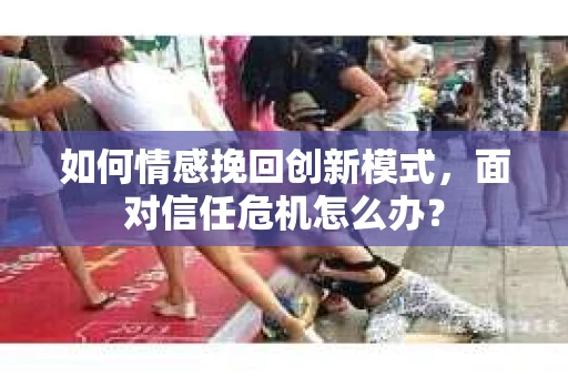 如何情感挽回创新模式，面对信任危机怎么办？