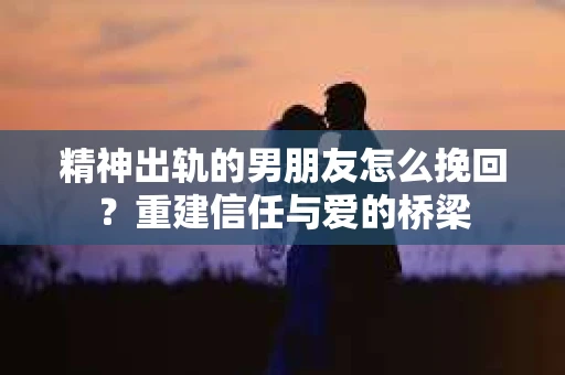 精神出轨的男朋友怎么挽回？重建信任与爱的桥梁