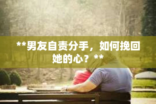 **男友自责分手，如何挽回她的心？**