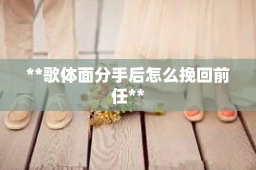 **歌体面分手后怎么挽回前任**