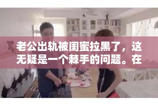老公出轨被闺蜜拉黑了，这无疑是一个棘手的问题。在这个问题上，我想要和大家分享一下我的看法和经历，希望能给大家带来一些启示。