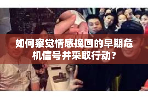 如何察觉情感挽回的早期危机信号并采取行动？