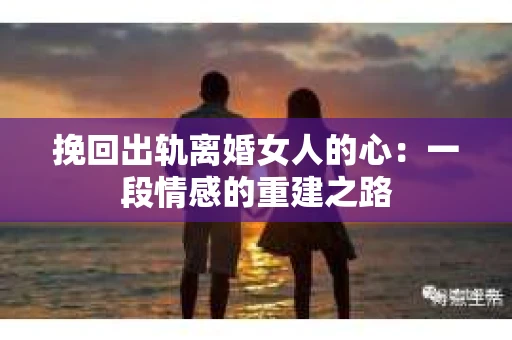 挽回出轨离婚女人的心:一段情感的重建之路 挽回出轨离婚女人的心:一段情感的重建之路