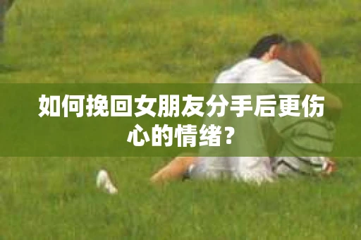 如何挽回女朋友分手后更伤心的情绪？