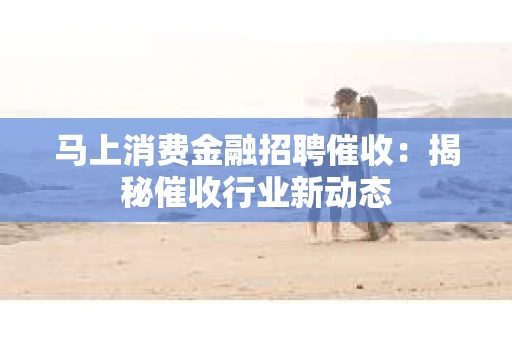马上消费金融招聘催收：揭秘催收行业新动态