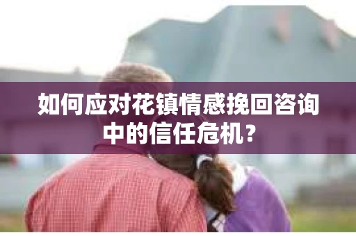 如何应对花镇情感挽回咨询中的信任危机? 如何应对花镇情感挽回咨询中的信任危机?