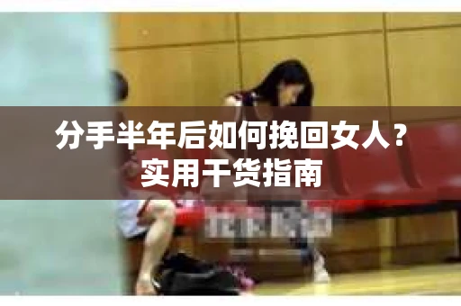 分手半年后如何挽回女人？实用干货指南