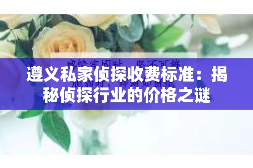 遵义私家侦探收费标准：揭秘侦探行业的价格之谜