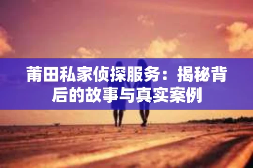 莆田私家侦探服务：揭秘背后的故事与真实案例