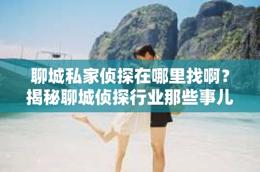 聊城私家侦探在哪里找啊?揭秘聊城侦探行业那些事儿 聊城私家侦探在哪里找啊?揭秘聊城侦探行业那些事儿