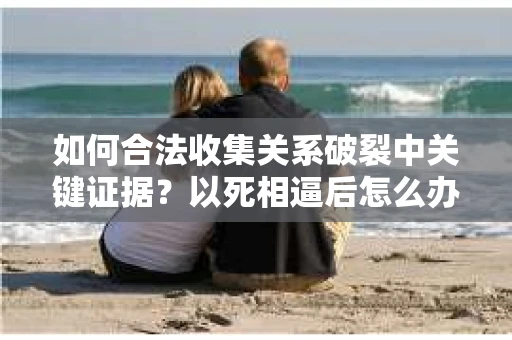 如何合法收集关系破裂中关键证据？以死相逼后怎么办？