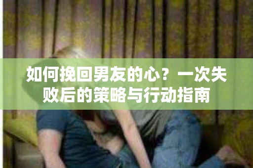 如何挽回男友的心？一次失败后的策略与行动指南