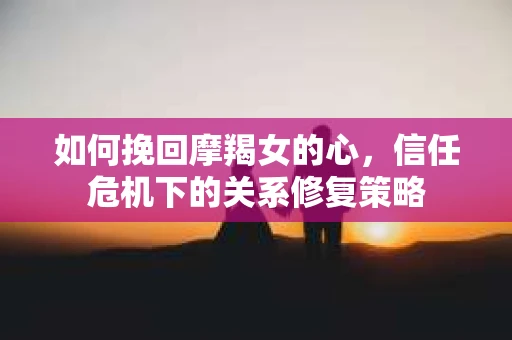 如何挽回摩羯女的心，信任危机下的关系修复策略