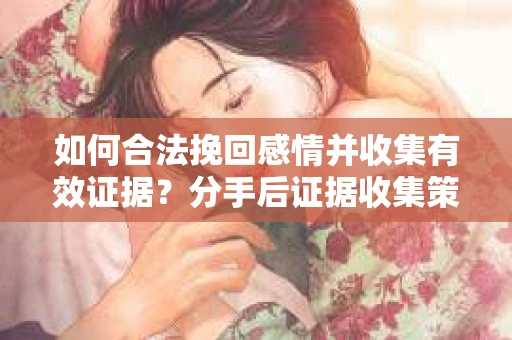 如何合法挽回感情并收集有效证据？分手后证据收集策略