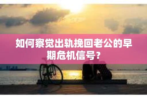 如何察觉出轨挽回老公的早期危机信号？