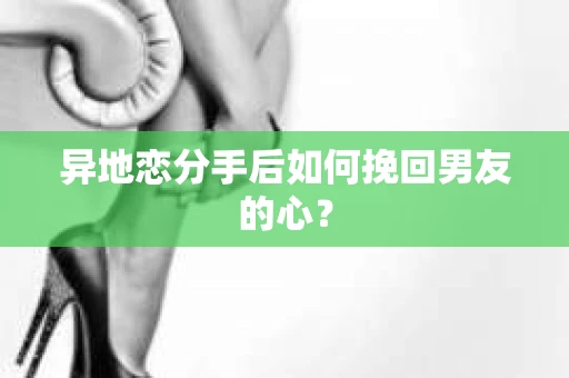 异地恋分手后如何挽回男友的心？