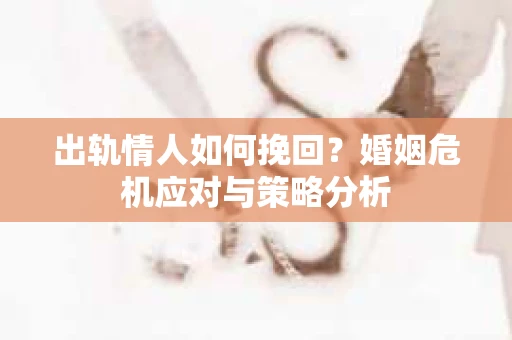 出轨情人如何挽回?婚姻危机应对与策略分析 出轨情人如何挽回?婚姻危机应对与策略分析