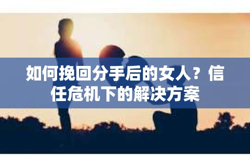 如何挽回分手后的女人?信任危机下的解决方案 如何挽回分手后的女人?信任危机下的解决方案