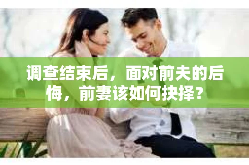 调查结束后，面对前夫的后悔，前妻该如何抉择？