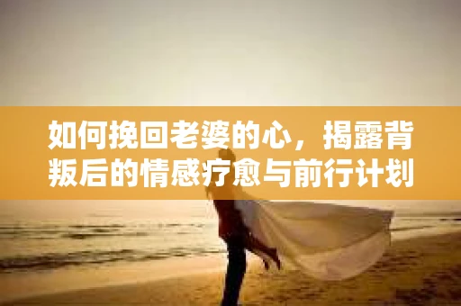 如何挽回老婆的心,揭露背叛后的情感疗愈与前行计划 如何挽回老婆的心,揭露背叛后的情感疗愈与前行计划
