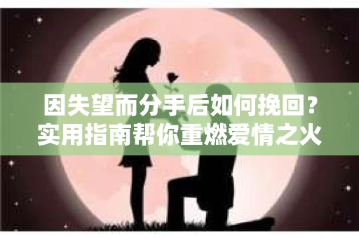 因失望而分手后如何挽回?实用指南帮你重燃爱情之火 因失望而分手后如何挽回?实用指南帮你重燃爱情之火