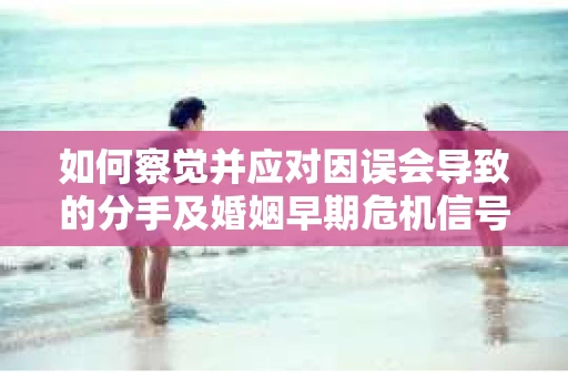 如何察觉并应对因误会导致的分手及婚姻早期危机信号？