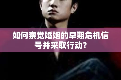 如何察觉婚姻的早期危机信号并采取行动？
