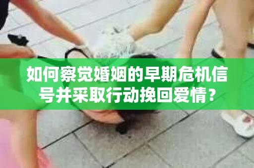 如何察觉婚姻的早期危机信号并采取行动挽回爱情？