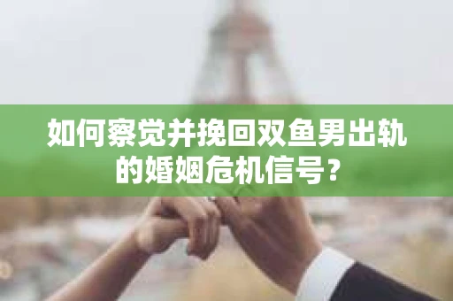 如何察觉并挽回双鱼男出轨的婚姻危机信号？