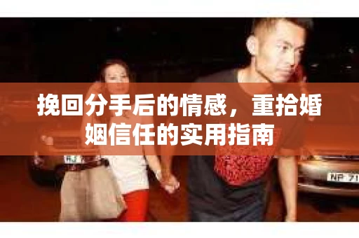 挽回分手后的情感,重拾婚姻信任的实用指南 挽回分手后的情感,重拾婚姻信任的实用指南