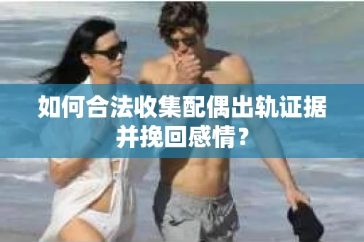 如何合法收集配偶出轨证据并挽回感情？