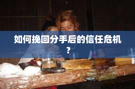 如何挽回分手后的信任危机？