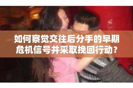 如何察觉交往后分手的早期危机信号并采取挽回行动？