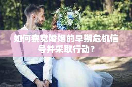 如何察觉婚姻的早期危机信号并采取行动？