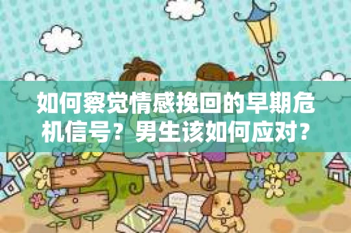 如何察觉情感挽回的早期危机信号？男生该如何应对？