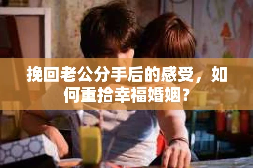 挽回老公分手后的感受，如何重拾幸福婚姻？