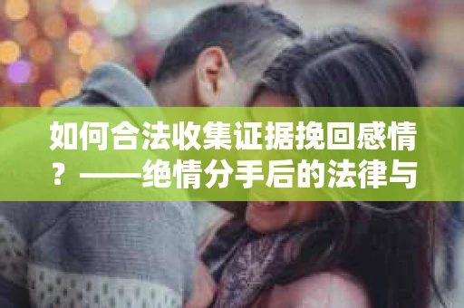 如何合法收集证据挽回感情？——绝情分手后的法律与取证策略