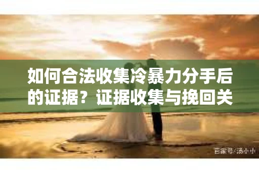 如何合法收集冷暴力分手后的证据？证据收集与挽回关系怎么办？