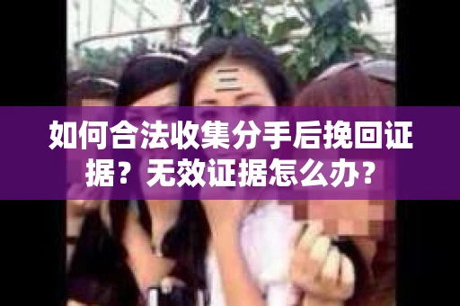 如何合法收集分手后挽回证据？无效证据怎么办？