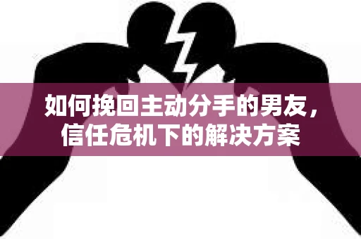 如何挽回主动分手的男友，信任危机下的解决方案
