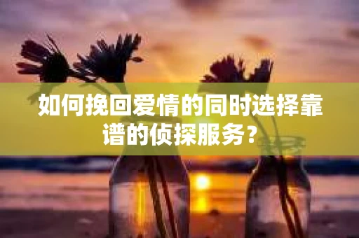 如何挽回爱情的同时选择靠谱的侦探服务？