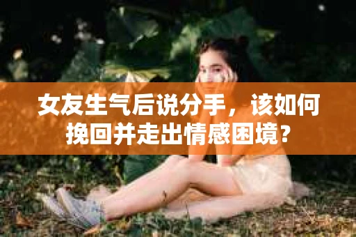女友生气后说分手，该如何挽回并走出情感困境？