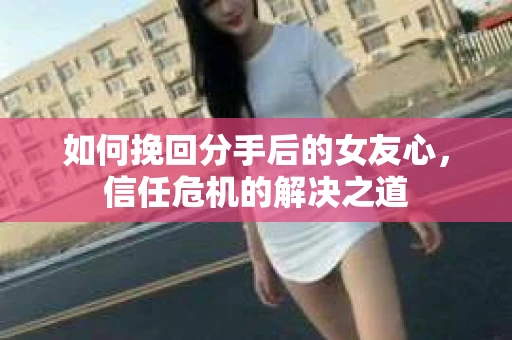 如何挽回分手后的女友心，信任危机的解决之道